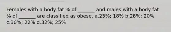 Females with a body fat % of _______ and males with a body fat % of _______ are classified as obese. a.25%; 18% b.28%; 20% c.30%; 22% d.32%; 25%