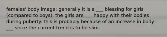 females' body image: generally it is a ___ blessing for girls (compared to boys). the girls are ___ happy with their bodies during puberty. this is probably because of an increase in body ___ since the current trend is to be slim.