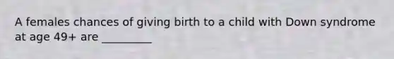 A females chances of giving birth to a child with Down syndrome at age 49+ are _________