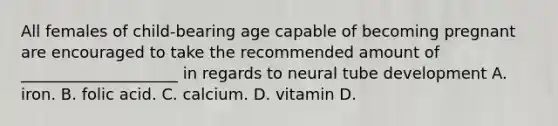 All females of child-bearing age capable of becoming pregnant are encouraged to take the recommended amount of ____________________ in regards to neural tube development A. iron. B. folic acid. C. calcium. D. vitamin D.