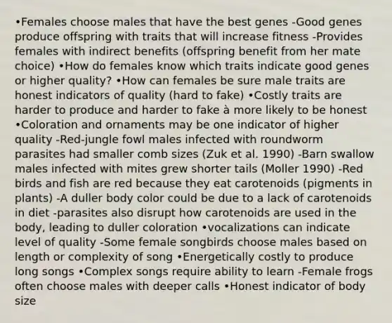 •Females choose males that have the best genes -Good genes produce offspring with traits that will increase fitness -Provides females with indirect benefits (offspring benefit from her mate choice) •How do females know which traits indicate good genes or higher quality? •How can females be sure male traits are honest indicators of quality (hard to fake) •Costly traits are harder to produce and harder to fake à more likely to be honest •Coloration and ornaments may be one indicator of higher quality -Red-jungle fowl males infected with roundworm parasites had smaller comb sizes (Zuk et al. 1990) -Barn swallow males infected with mites grew shorter tails (Moller 1990) -Red birds and fish are red because they eat carotenoids (pigments in plants) -A duller body color could be due to a lack of carotenoids in diet -parasites also disrupt how carotenoids are used in the body, leading to duller coloration •vocalizations can indicate level of quality -Some female songbirds choose males based on length or complexity of song •Energetically costly to produce long songs •Complex songs require ability to learn -Female frogs often choose males with deeper calls •Honest indicator of body size