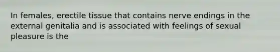 In females, erectile tissue that contains nerve endings in the external genitalia and is associated with feelings of sexual pleasure is the