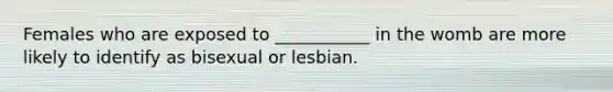 Females who are exposed to ___________ in the womb are more likely to identify as bisexual or lesbian.