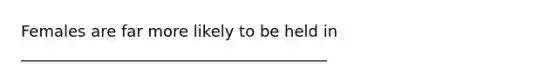 Females are far more likely to be held in _______________________________________
