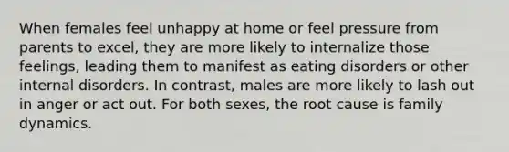 When females feel unhappy at home or feel pressure from parents to excel, they are more likely to internalize those feelings, leading them to manifest as eating disorders or other internal disorders. In contrast, males are more likely to lash out in anger or act out. For both sexes, the root cause is family dynamics.