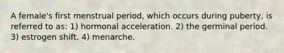 A female's first menstrual period, which occurs during puberty, is referred to as: 1) hormonal acceleration. 2) the germinal period. 3) estrogen shift. 4) menarche.