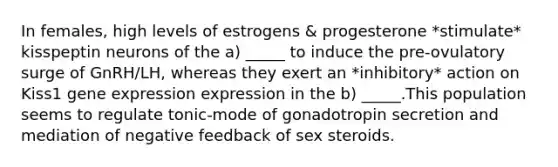 In females, high levels of estrogens & progesterone *stimulate* kisspeptin neurons of the a) _____ to induce the pre-ovulatory surge of GnRH/LH, whereas they exert an *inhibitory* action on Kiss1 gene expression expression in the b) _____.This population seems to regulate tonic-mode of gonadotropin secretion and mediation of negative feedback of sex steroids.