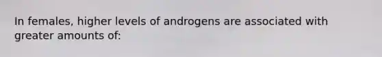 In females, higher levels of androgens are associated with greater amounts of: