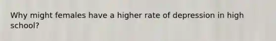 Why might females have a higher rate of depression in high school?