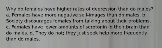 Why do females have higher rates of depression than do males? a. Females have more negative self-images than do males. b. Society discourages females from talking about their problems. c. Females have lower amounts of serotonin in their brain than do males. d. They do not; they just seek help more frequently than do males.