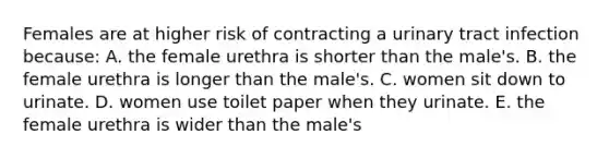 Females are at higher risk of contracting a urinary tract infection because: A. the female urethra is shorter than the male's. B. the female urethra is longer than the male's. C. women sit down to urinate. D. women use toilet paper when they urinate. E. the female urethra is wider than the male's