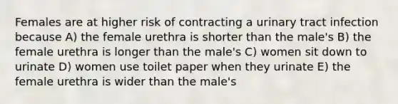 Females are at higher risk of contracting a urinary tract infection because A) the female urethra is shorter than the male's B) the female urethra is longer than the male's C) women sit down to urinate D) women use toilet paper when they urinate E) the female urethra is wider than the male's