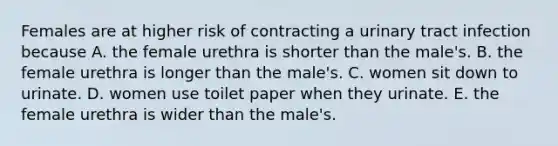 Females are at higher risk of contracting a urinary tract infection because A. the female urethra is shorter than the male's. B. the female urethra is longer than the male's. C. women sit down to urinate. D. women use toilet paper when they urinate. E. the female urethra is wider than the male's.