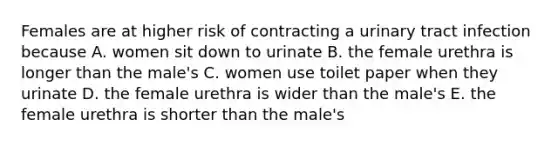 Females are at higher risk of contracting a urinary tract infection because A. women sit down to urinate B. the female urethra is longer than the male's C. women use toilet paper when they urinate D. the female urethra is wider than the male's E. the female urethra is shorter than the male's