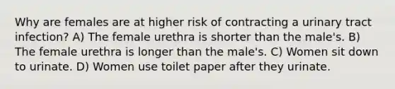 Why are females are at higher risk of contracting a urinary tract infection? A) The female urethra is shorter than the male's. B) The female urethra is longer than the male's. C) Women sit down to urinate. D) Women use toilet paper after they urinate.