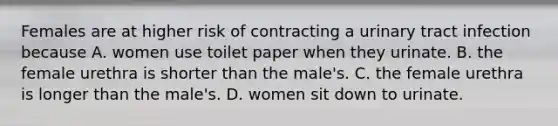 Females are at higher risk of contracting a urinary tract infection because A. women use toilet paper when they urinate. B. the female urethra is shorter than the male's. C. the female urethra is longer than the male's. D. women sit down to urinate.