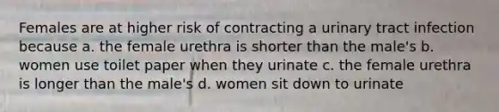 Females are at higher risk of contracting a urinary tract infection because a. the female urethra is shorter than the male's b. women use toilet paper when they urinate c. the female urethra is longer than the male's d. women sit down to urinate