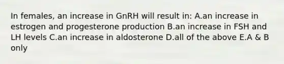 In females, an increase in GnRH will result in: A.an increase in estrogen and progesterone production B.an increase in FSH and LH levels C.an increase in aldosterone D.all of the above E.A & B only