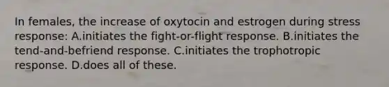 In females, the increase of oxytocin and estrogen during stress response: A.initiates the fight-or-flight response. B.initiates the tend-and-befriend response. C.initiates the trophotropic response. D.does all of these.