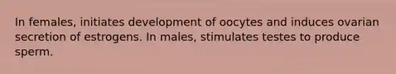 In females, initiates development of oocytes and induces ovarian secretion of estrogens. In males, stimulates testes to produce sperm.