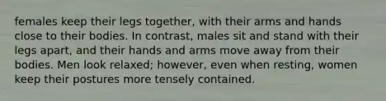 females keep their legs together, with their arms and hands close to their bodies. In contrast, males sit and stand with their legs apart, and their hands and arms move away from their bodies. Men look relaxed; however, even when resting, women keep their postures more tensely contained.