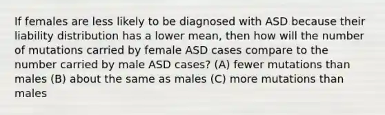 If females are less likely to be diagnosed with ASD because their liability distribution has a lower mean, then how will the number of mutations carried by female ASD cases compare to the number carried by male ASD cases? (A) fewer mutations than males (B) about the same as males (C) more mutations than males