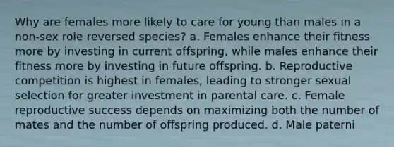 Why are females more likely to care for young than males in a non-sex role reversed species? a. Females enhance their fitness more by investing in current offspring, while males enhance their fitness more by investing in future offspring. b. Reproductive competition is highest in females, leading to stronger sexual selection for greater investment in parental care. c. Female reproductive success depends on maximizing both the number of mates and the number of offspring produced. d. Male paterni