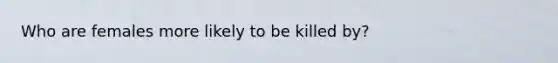 Who are females more likely to be killed by?