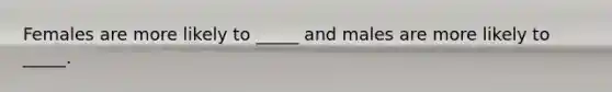Females are more likely to _____ and males are more likely to _____.