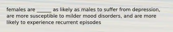 females are ______ as likely as males to suffer from depression, are more susceptible to milder mood disorders, and are more likely to experience recurrent episodes