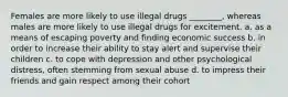 Females are more likely to use illegal drugs ________, whereas males are more likely to use illegal drugs for excitement. a. as a means of escaping poverty and finding economic success b. in order to increase their ability to stay alert and supervise their children c. to cope with depression and other psychological distress, often stemming from sexual abuse d. to impress their friends and gain respect among their cohort