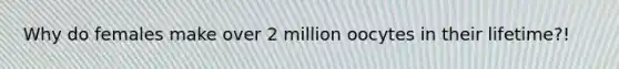 Why do females make over 2 million oocytes in their lifetime?!