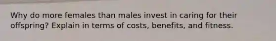 Why do more females than males invest in caring for their offspring? Explain in terms of costs, benefits, and fitness.