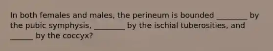 In both females and males, the perineum is bounded ________ by the pubic symphysis, ________ by the ischial tuberosities, and ______ by the coccyx?