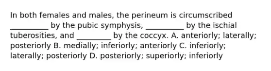 In both females and males, the perineum is circumscribed __________ by the pubic symphysis, __________ by the ischial tuberosities, and _________ by the coccyx. A. anteriorly; laterally; posteriorly B. medially; inferiorly; anteriorly C. inferiorly; laterally; posteriorly D. posteriorly; superiorly; inferiorly