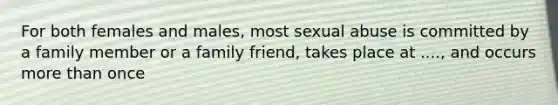 For both females and males, most sexual abuse is committed by a family member or a family friend, takes place at ...., and occurs more than once