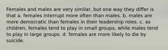 Females and males are very similar, but one way they differ is that a. females interrupt more often than males. b. males are more democratic than females in their leadership roles. c. as children, females tend to play in small groups, while males tend to play in large groups. d. females are more likely to die by suicide.