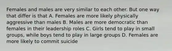 Females and males are very similar to each other. But one way that differ is that A. Females are more likely physically aggressive than males B. Males are more democratic than females in their leadership roles C. Girls tend to play in small groups, while boys tend to play in large groups D. Females are more likely to commit suicide