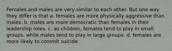 Females and males are very similar to each other. But one way they differ is that a. females are more physically aggressive than males. b. males are more democratic than females in their leadership roles. c. as children, females tend to play in small groups, while males tend to play in large groups. d. females are more likely to commit suicide.