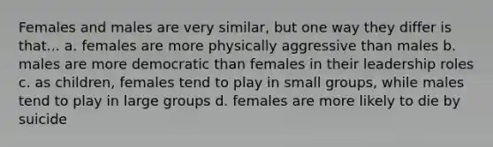 Females and males are very similar, but one way they differ is that... a. females are more physically aggressive than males b. males are more democratic than females in their leadership roles c. as children, females tend to play in small groups, while males tend to play in large groups d. females are more likely to die by suicide