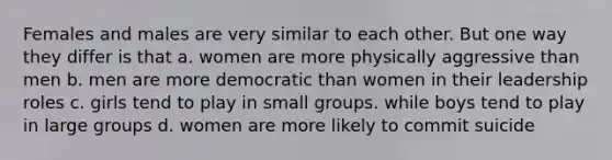 Females and males are very similar to each other. But one way they differ is that a. women are more physically aggressive than men b. men are more democratic than women in their leadership roles c. girls tend to play in small groups. while boys tend to play in large groups d. women are more likely to commit suicide