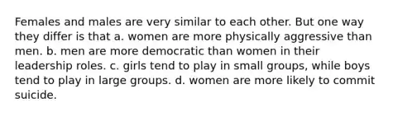 Females and males are very similar to each other. But one way they differ is that a. women are more physically aggressive than men. b. men are more democratic than women in their leadership roles. c. girls tend to play in small groups, while boys tend to play in large groups. d. women are more likely to commit suicide.