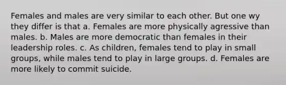 Females and males are very similar to each other. But one wy they differ is that a. Females are more physically agressive than males. b. Males are more democratic than females in their leadership roles. c. As children, females tend to play in small groups, while males tend to play in large groups. d. Females are more likely to commit suicide.