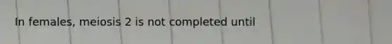 In females, meiosis 2 is not completed until