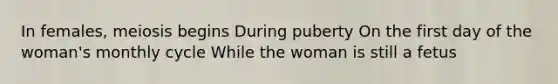 In females, meiosis begins During puberty On the first day of the woman's monthly cycle While the woman is still a fetus