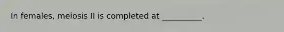 In females, meiosis II is completed at __________.