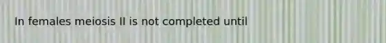 In females meiosis II is not completed until