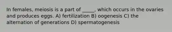 In females, meiosis is a part of _____, which occurs in the ovaries and produces eggs. A) fertilization B) oogenesis C) the alternation of generations D) spermatogenesis