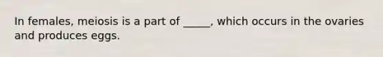 In females, meiosis is a part of _____, which occurs in the ovaries and produces eggs.