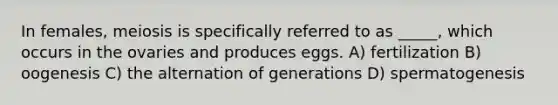 In females, meiosis is specifically referred to as _____, which occurs in the ovaries and produces eggs. A) fertilization B) oogenesis C) the alternation of generations D) spermatogenesis